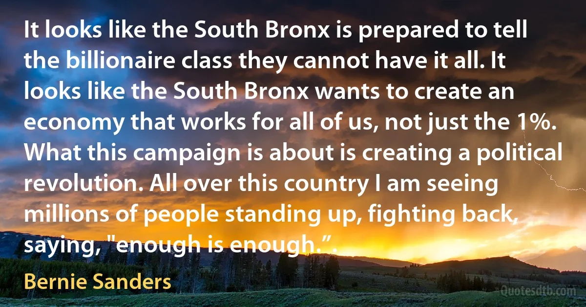 It looks like the South Bronx is prepared to tell the billionaire class they cannot have it all. It looks like the South Bronx wants to create an economy that works for all of us, not just the 1%. What this campaign is about is creating a political revolution. All over this country I am seeing millions of people standing up, fighting back, saying, "enough is enough.”. (Bernie Sanders)