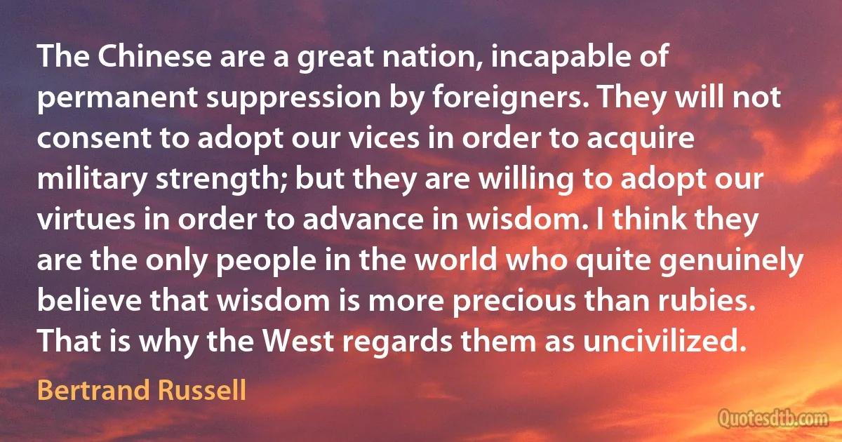 The Chinese are a great nation, incapable of permanent suppression by foreigners. They will not consent to adopt our vices in order to acquire military strength; but they are willing to adopt our virtues in order to advance in wisdom. I think they are the only people in the world who quite genuinely believe that wisdom is more precious than rubies. That is why the West regards them as uncivilized. (Bertrand Russell)