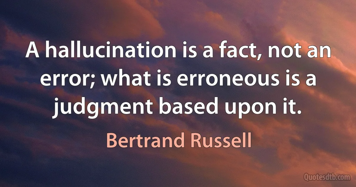 A hallucination is a fact, not an error; what is erroneous is a judgment based upon it. (Bertrand Russell)