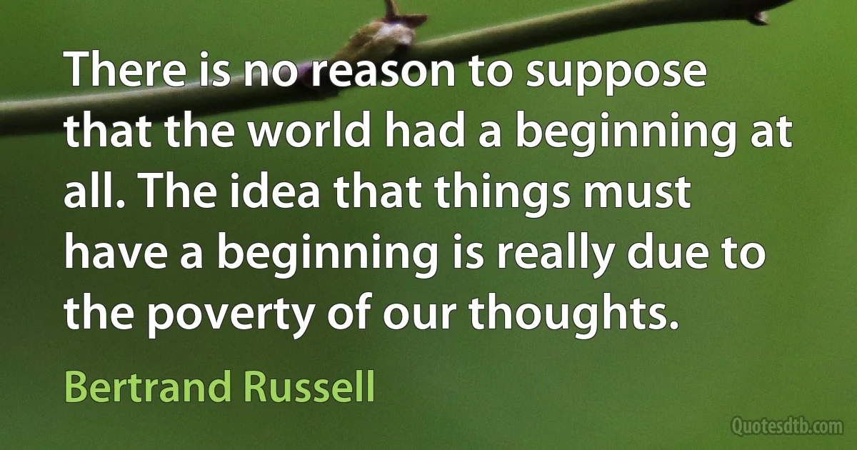 There is no reason to suppose that the world had a beginning at all. The idea that things must have a beginning is really due to the poverty of our thoughts. (Bertrand Russell)