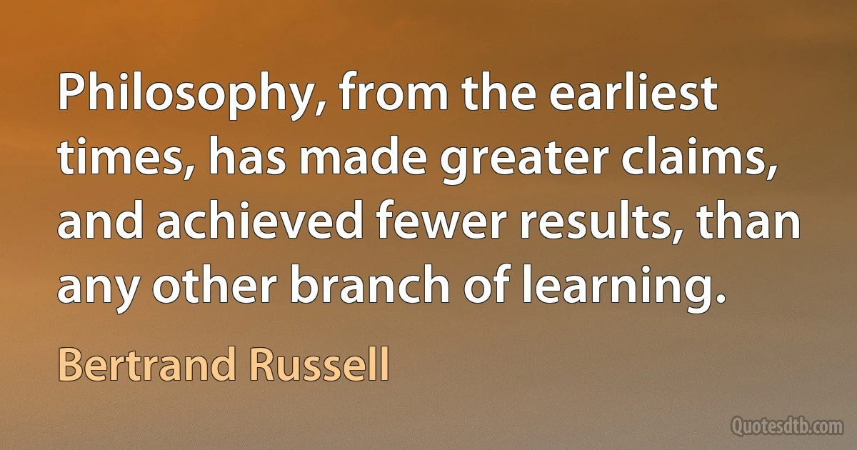 Philosophy, from the earliest times, has made greater claims, and achieved fewer results, than any other branch of learning. (Bertrand Russell)