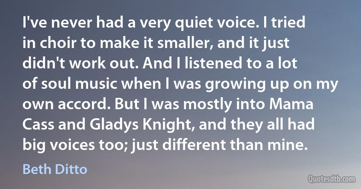 I've never had a very quiet voice. I tried in choir to make it smaller, and it just didn't work out. And I listened to a lot of soul music when I was growing up on my own accord. But I was mostly into Mama Cass and Gladys Knight, and they all had big voices too; just different than mine. (Beth Ditto)