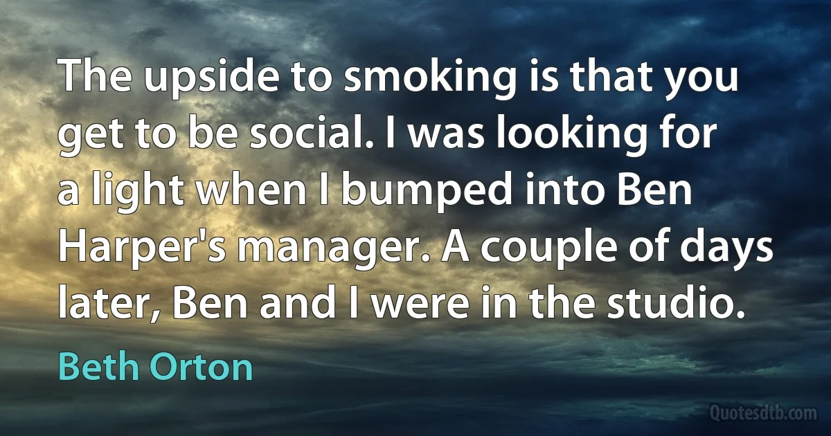 The upside to smoking is that you get to be social. I was looking for a light when I bumped into Ben Harper's manager. A couple of days later, Ben and I were in the studio. (Beth Orton)