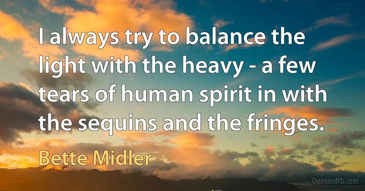 I always try to balance the light with the heavy - a few tears of human spirit in with the sequins and the fringes. (Bette Midler)