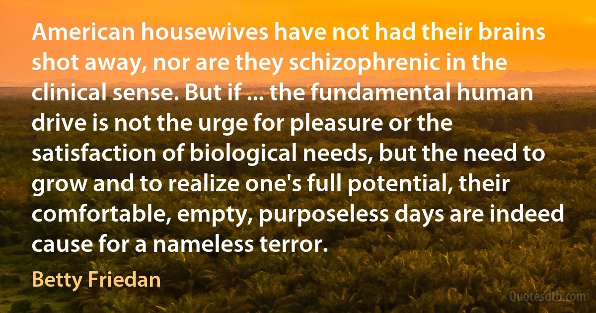 American housewives have not had their brains shot away, nor are they schizophrenic in the clinical sense. But if ... the fundamental human drive is not the urge for pleasure or the satisfaction of biological needs, but the need to grow and to realize one's full potential, their comfortable, empty, purposeless days are indeed cause for a nameless terror. (Betty Friedan)