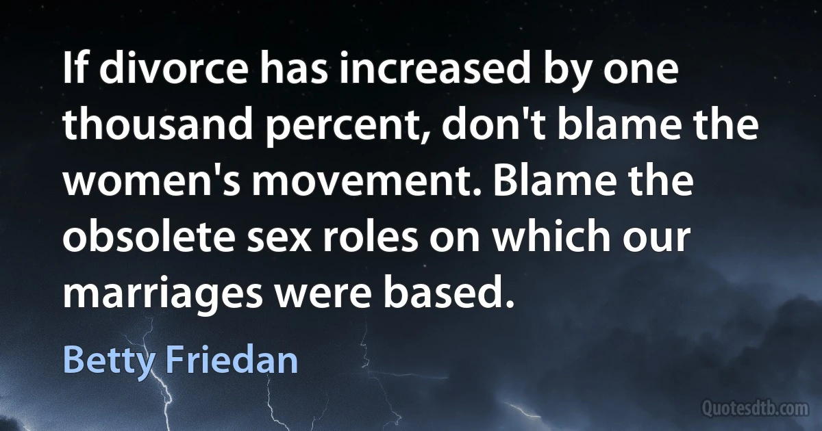 If divorce has increased by one thousand percent, don't blame the women's movement. Blame the obsolete sex roles on which our marriages were based. (Betty Friedan)