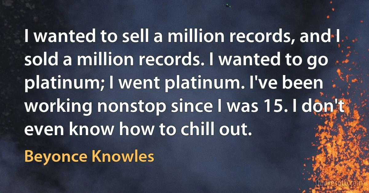 I wanted to sell a million records, and I sold a million records. I wanted to go platinum; I went platinum. I've been working nonstop since I was 15. I don't even know how to chill out. (Beyonce Knowles)