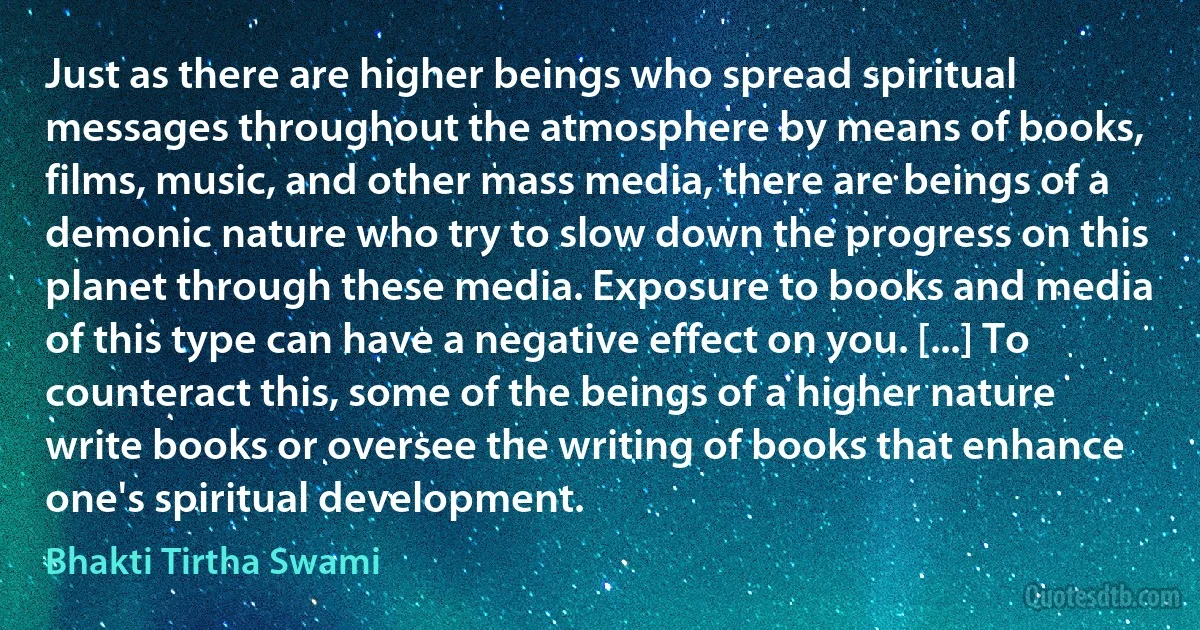 Just as there are higher beings who spread spiritual messages throughout the atmosphere by means of books, films, music, and other mass media, there are beings of a demonic nature who try to slow down the progress on this planet through these media. Exposure to books and media of this type can have a negative effect on you. [...] To counteract this, some of the beings of a higher nature write books or oversee the writing of books that enhance one's spiritual development. (Bhakti Tirtha Swami)