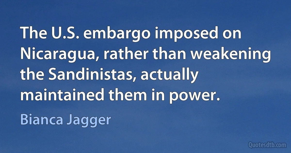 The U.S. embargo imposed on Nicaragua, rather than weakening the Sandinistas, actually maintained them in power. (Bianca Jagger)