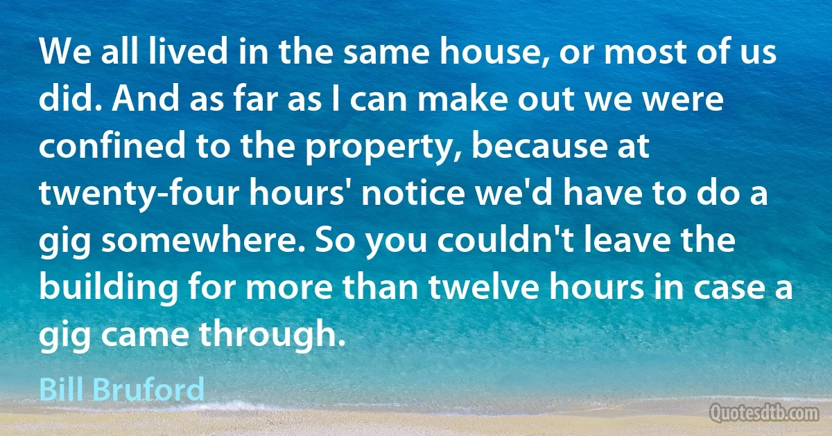 We all lived in the same house, or most of us did. And as far as I can make out we were confined to the property, because at twenty-four hours' notice we'd have to do a gig somewhere. So you couldn't leave the building for more than twelve hours in case a gig came through. (Bill Bruford)