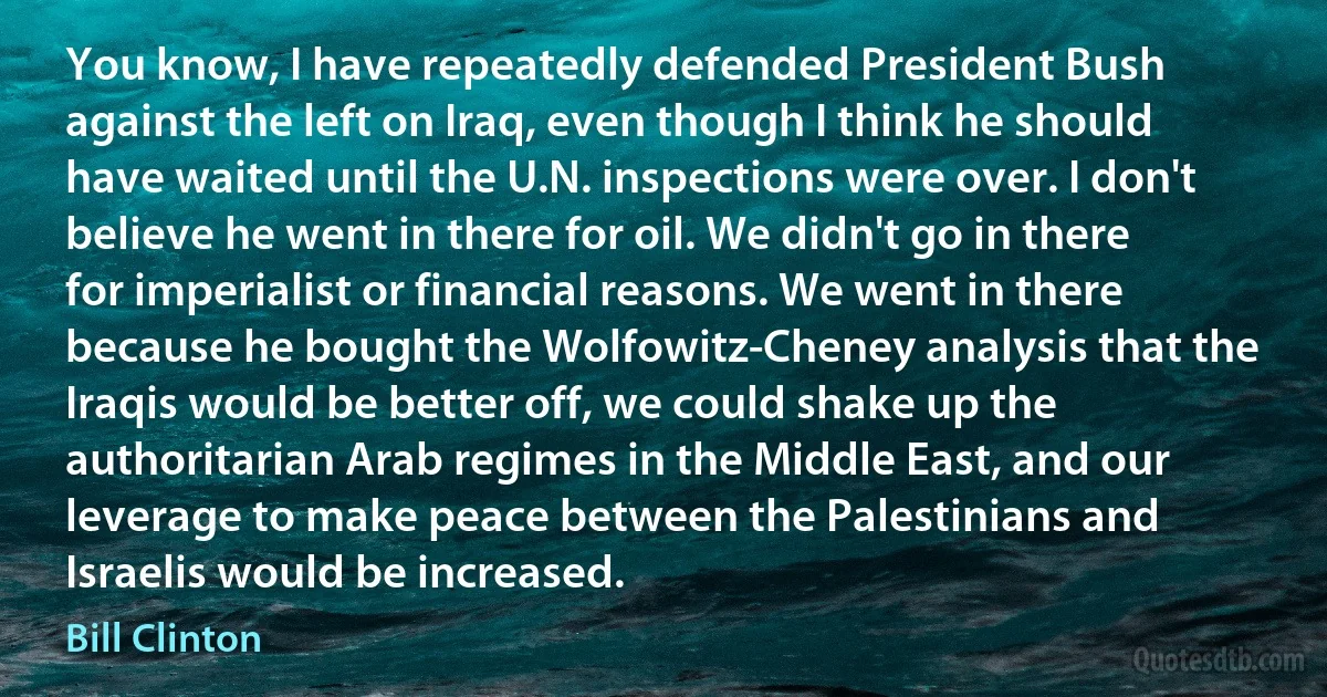 You know, I have repeatedly defended President Bush against the left on Iraq, even though I think he should have waited until the U.N. inspections were over. I don't believe he went in there for oil. We didn't go in there for imperialist or financial reasons. We went in there because he bought the Wolfowitz-Cheney analysis that the Iraqis would be better off, we could shake up the authoritarian Arab regimes in the Middle East, and our leverage to make peace between the Palestinians and Israelis would be increased. (Bill Clinton)