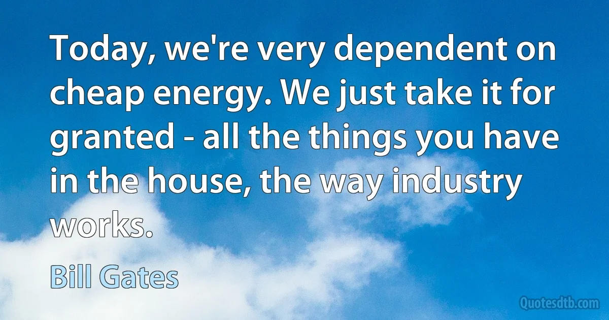 Today, we're very dependent on cheap energy. We just take it for granted - all the things you have in the house, the way industry works. (Bill Gates)