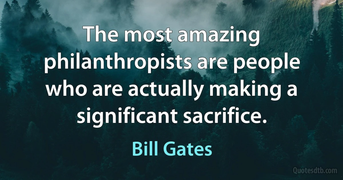 The most amazing philanthropists are people who are actually making a significant sacrifice. (Bill Gates)