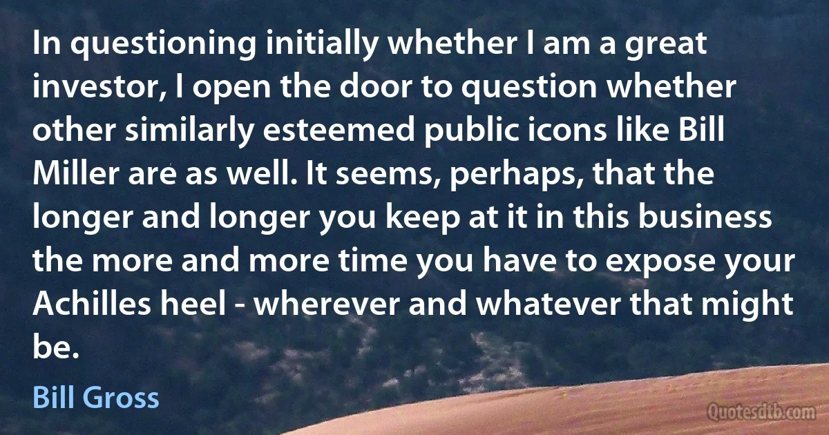 In questioning initially whether I am a great investor, I open the door to question whether other similarly esteemed public icons like Bill Miller are as well. It seems, perhaps, that the longer and longer you keep at it in this business the more and more time you have to expose your Achilles heel - wherever and whatever that might be. (Bill Gross)