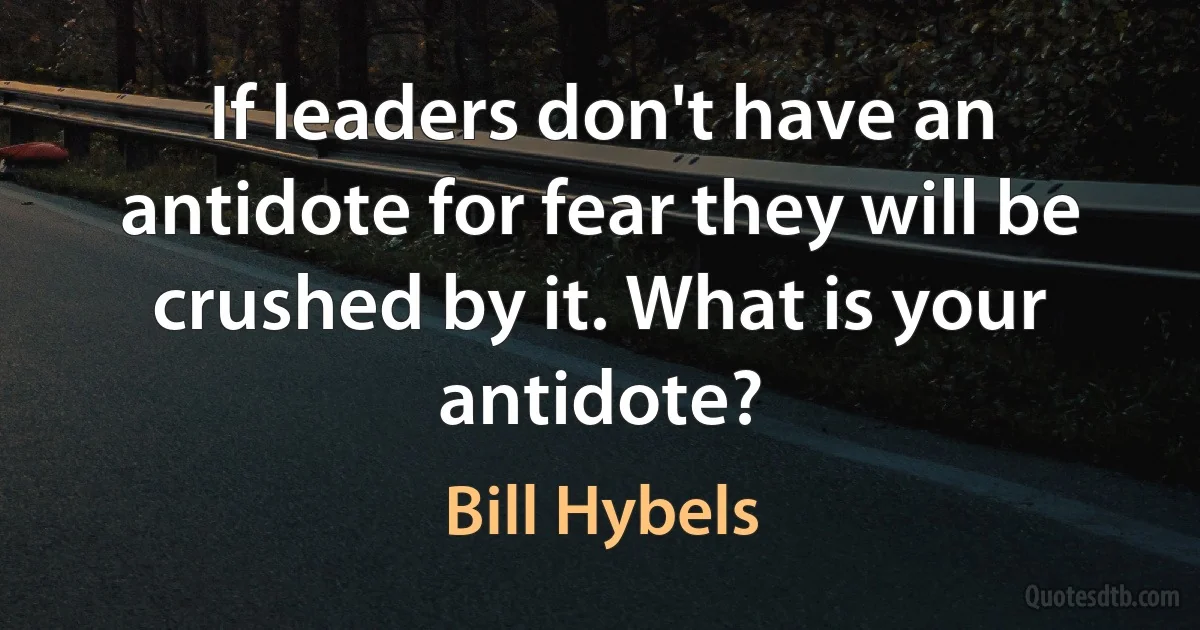 If leaders don't have an antidote for fear they will be crushed by it. What is your antidote? (Bill Hybels)