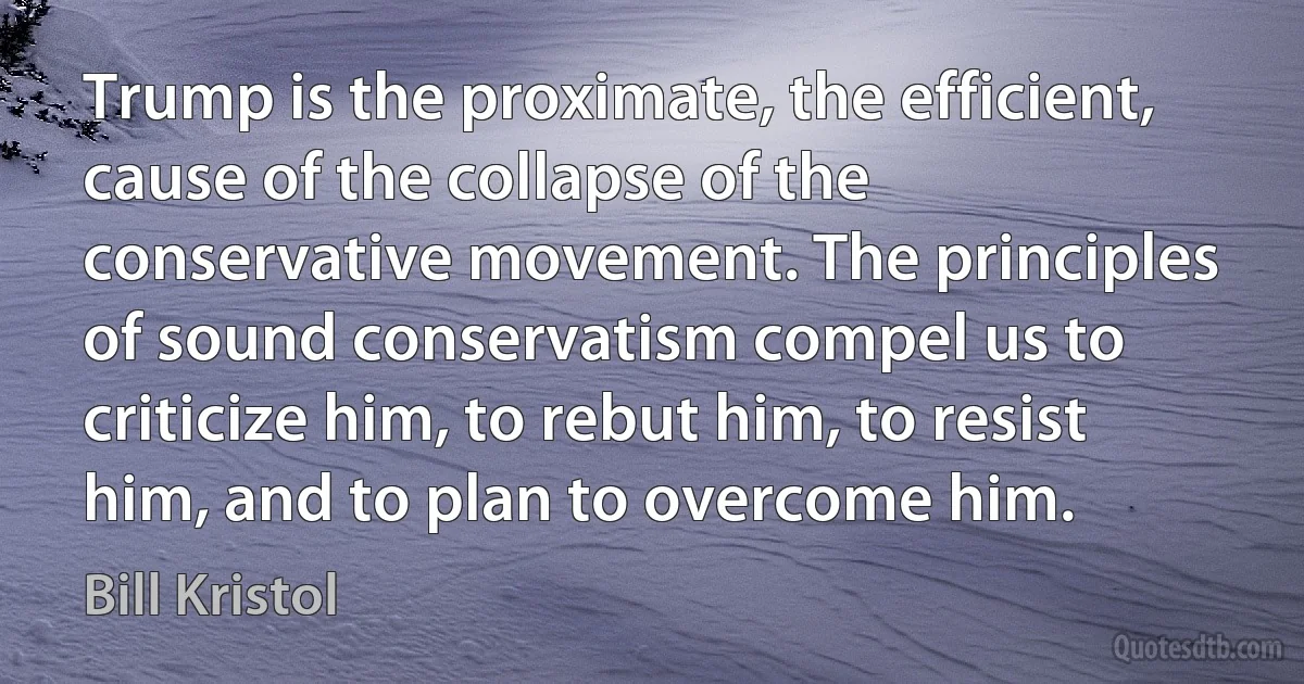 Trump is the proximate, the efficient, cause of the collapse of the conservative movement. The principles of sound conservatism compel us to criticize him, to rebut him, to resist him, and to plan to overcome him. (Bill Kristol)