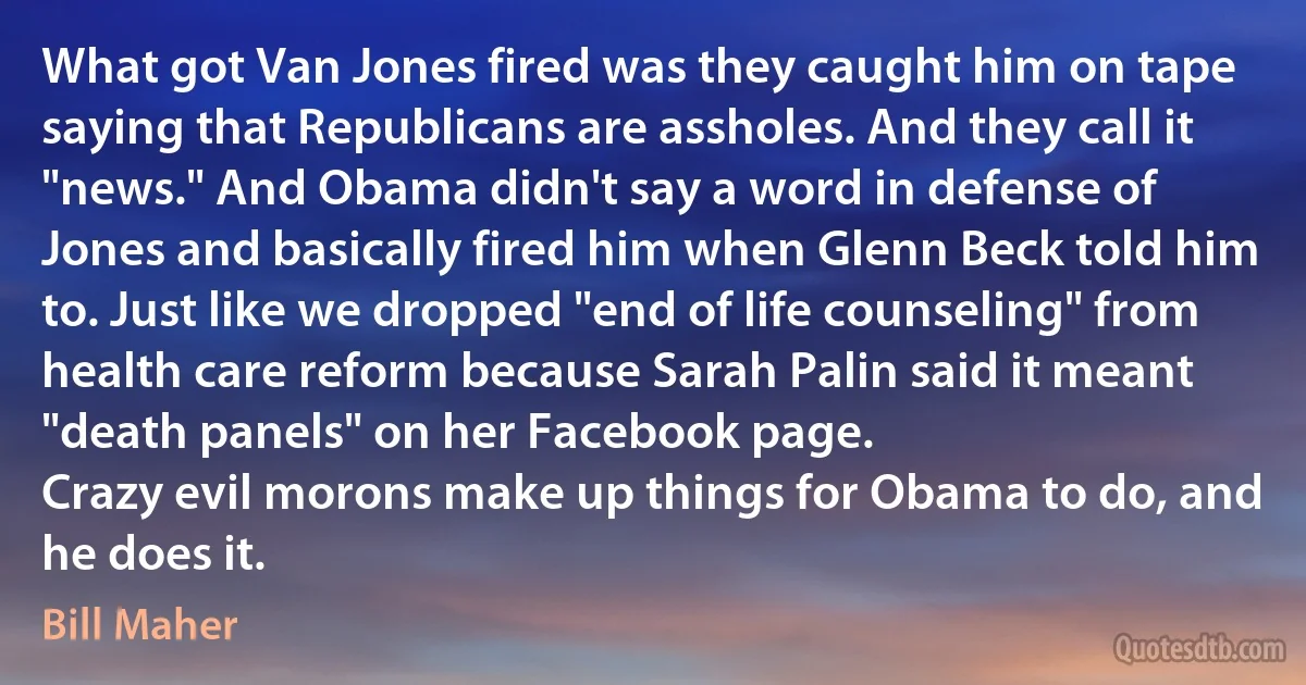 What got Van Jones fired was they caught him on tape saying that Republicans are assholes. And they call it "news." And Obama didn't say a word in defense of Jones and basically fired him when Glenn Beck told him to. Just like we dropped "end of life counseling" from health care reform because Sarah Palin said it meant "death panels" on her Facebook page.
Crazy evil morons make up things for Obama to do, and he does it. (Bill Maher)