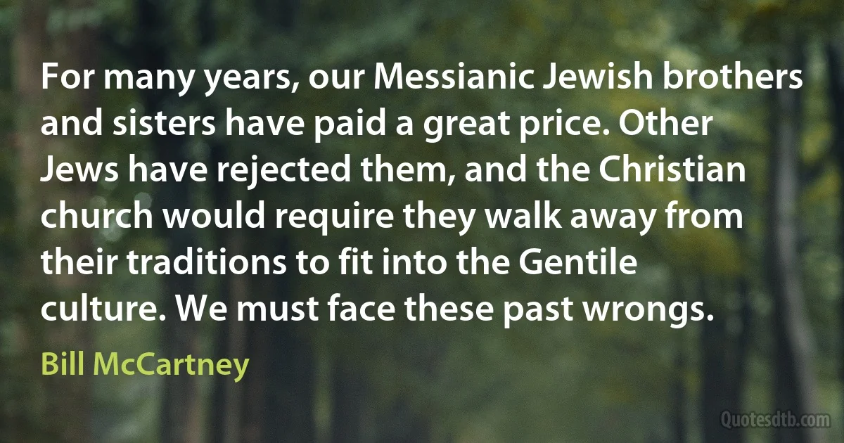 For many years, our Messianic Jewish brothers and sisters have paid a great price. Other Jews have rejected them, and the Christian church would require they walk away from their traditions to fit into the Gentile culture. We must face these past wrongs. (Bill McCartney)