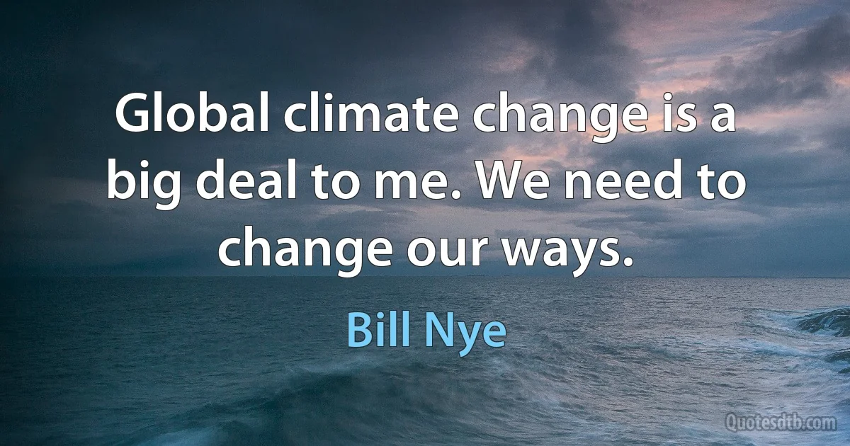 Global climate change is a big deal to me. We need to change our ways. (Bill Nye)