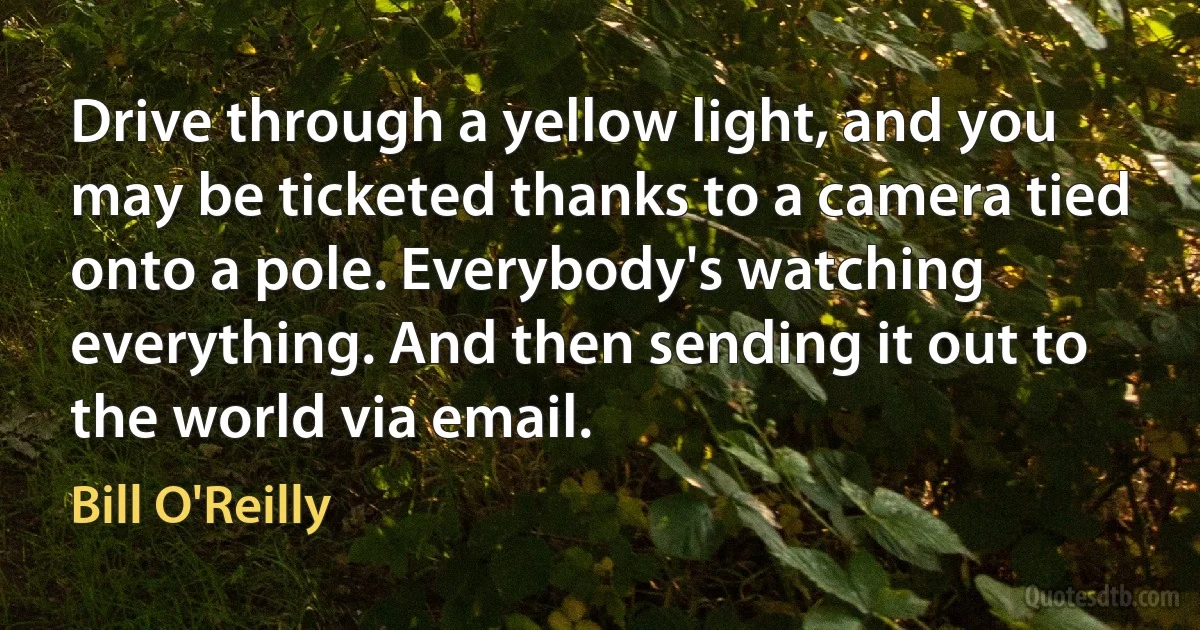 Drive through a yellow light, and you may be ticketed thanks to a camera tied onto a pole. Everybody's watching everything. And then sending it out to the world via email. (Bill O'Reilly)