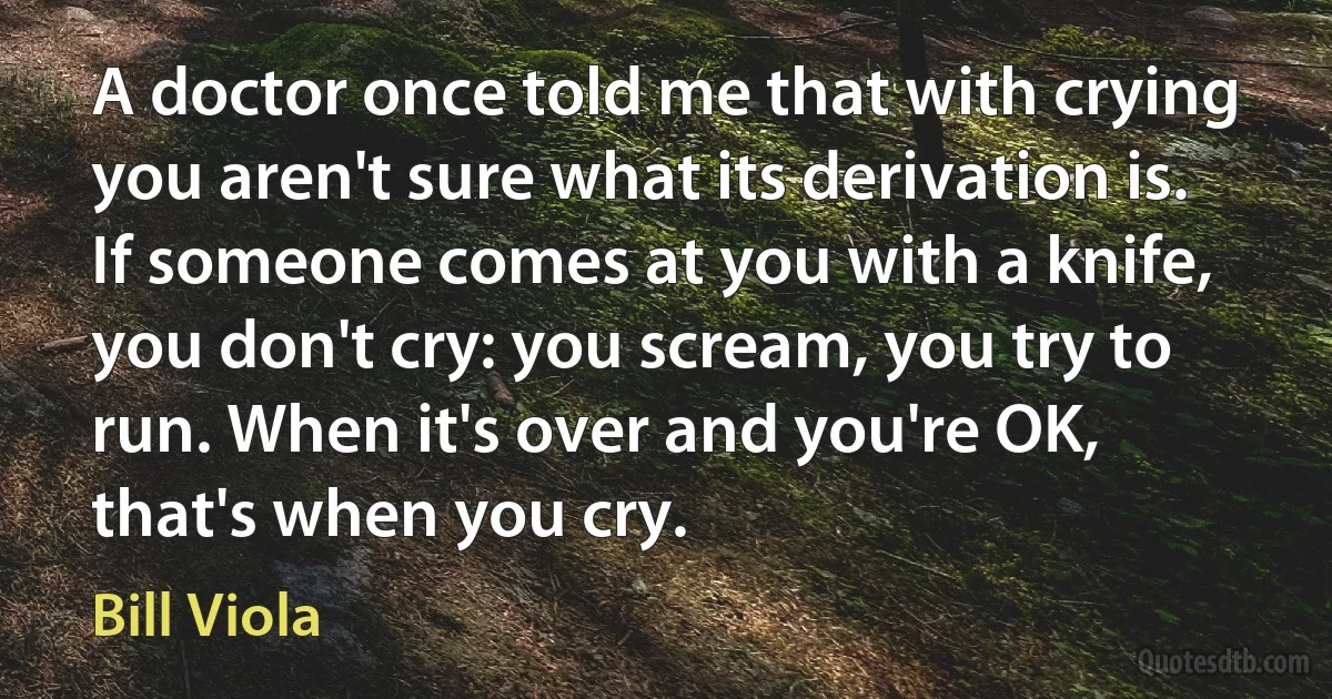 A doctor once told me that with crying you aren't sure what its derivation is. If someone comes at you with a knife, you don't cry: you scream, you try to run. When it's over and you're OK, that's when you cry. (Bill Viola)