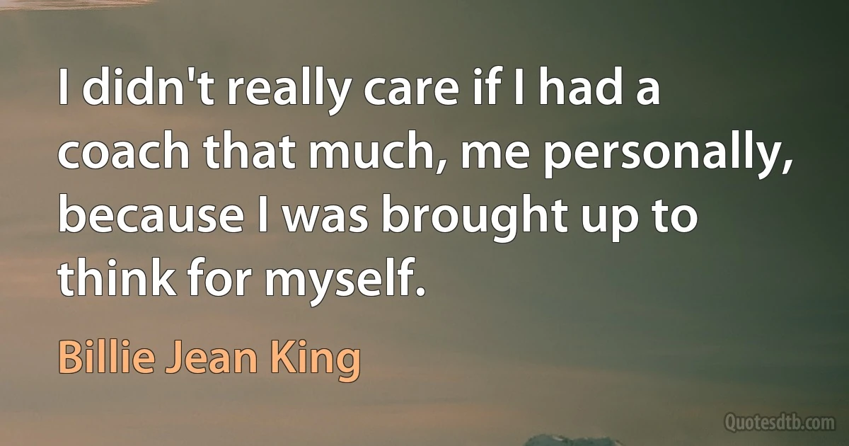 I didn't really care if I had a coach that much, me personally, because I was brought up to think for myself. (Billie Jean King)