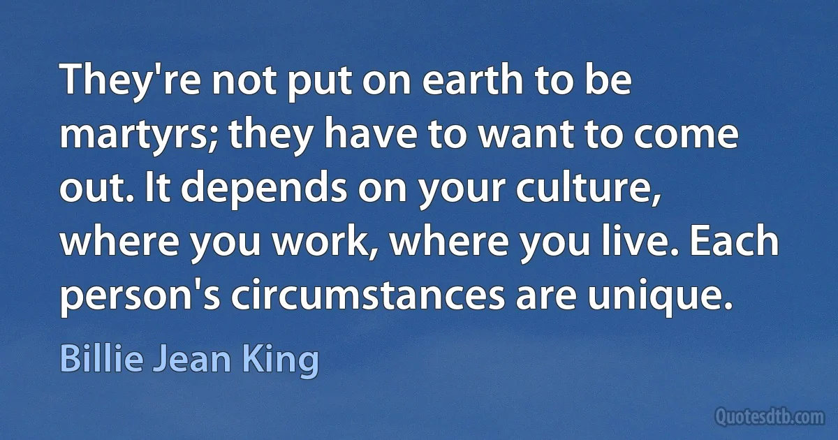 They're not put on earth to be martyrs; they have to want to come out. It depends on your culture, where you work, where you live. Each person's circumstances are unique. (Billie Jean King)