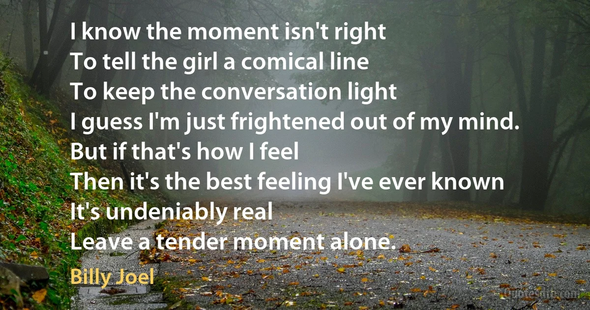 I know the moment isn't right
To tell the girl a comical line
To keep the conversation light
I guess I'm just frightened out of my mind.
But if that's how I feel
Then it's the best feeling I've ever known
It's undeniably real
Leave a tender moment alone. (Billy Joel)