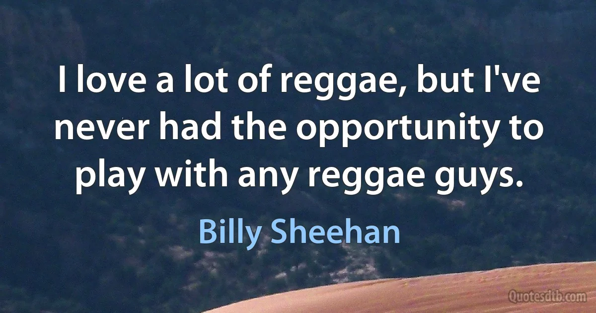 I love a lot of reggae, but I've never had the opportunity to play with any reggae guys. (Billy Sheehan)