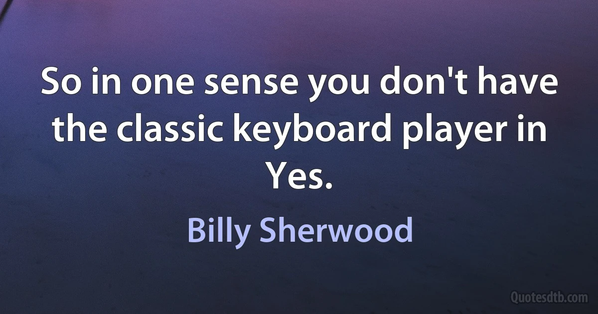 So in one sense you don't have the classic keyboard player in Yes. (Billy Sherwood)