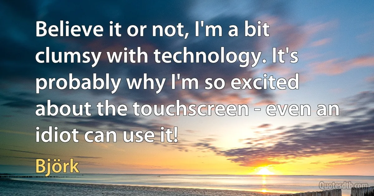 Believe it or not, I'm a bit clumsy with technology. It's probably why I'm so excited about the touchscreen - even an idiot can use it! (Björk)