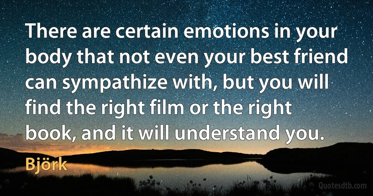 There are certain emotions in your body that not even your best friend can sympathize with, but you will find the right film or the right book, and it will understand you. (Björk)