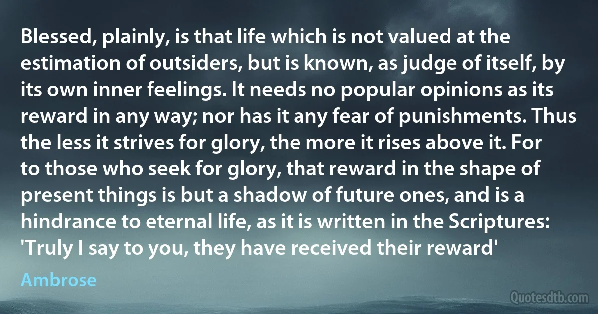 Blessed, plainly, is that life which is not valued at the estimation of outsiders, but is known, as judge of itself, by its own inner feelings. It needs no popular opinions as its reward in any way; nor has it any fear of punishments. Thus the less it strives for glory, the more it rises above it. For to those who seek for glory, that reward in the shape of present things is but a shadow of future ones, and is a hindrance to eternal life, as it is written in the Scriptures: 'Truly I say to you, they have received their reward' (Ambrose)