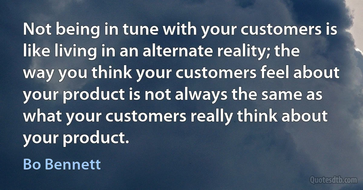 Not being in tune with your customers is like living in an alternate reality; the way you think your customers feel about your product is not always the same as what your customers really think about your product. (Bo Bennett)