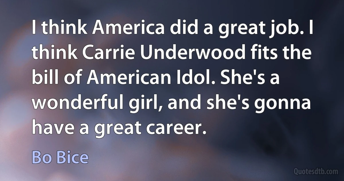 I think America did a great job. I think Carrie Underwood fits the bill of American Idol. She's a wonderful girl, and she's gonna have a great career. (Bo Bice)