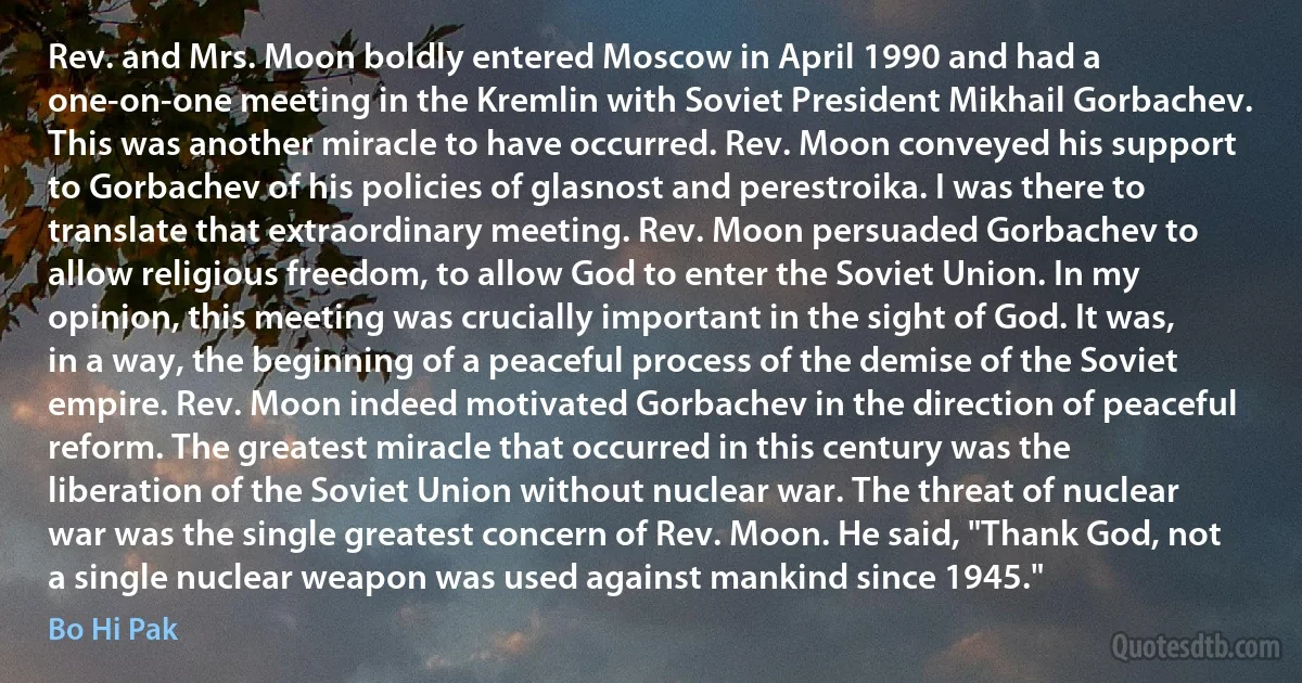 Rev. and Mrs. Moon boldly entered Moscow in April 1990 and had a one-on-one meeting in the Kremlin with Soviet President Mikhail Gorbachev. This was another miracle to have occurred. Rev. Moon conveyed his support to Gorbachev of his policies of glasnost and perestroika. I was there to translate that extraordinary meeting. Rev. Moon persuaded Gorbachev to allow religious freedom, to allow God to enter the Soviet Union. In my opinion, this meeting was crucially important in the sight of God. It was, in a way, the beginning of a peaceful process of the demise of the Soviet empire. Rev. Moon indeed motivated Gorbachev in the direction of peaceful reform. The greatest miracle that occurred in this century was the liberation of the Soviet Union without nuclear war. The threat of nuclear war was the single greatest concern of Rev. Moon. He said, "Thank God, not a single nuclear weapon was used against mankind since 1945." (Bo Hi Pak)