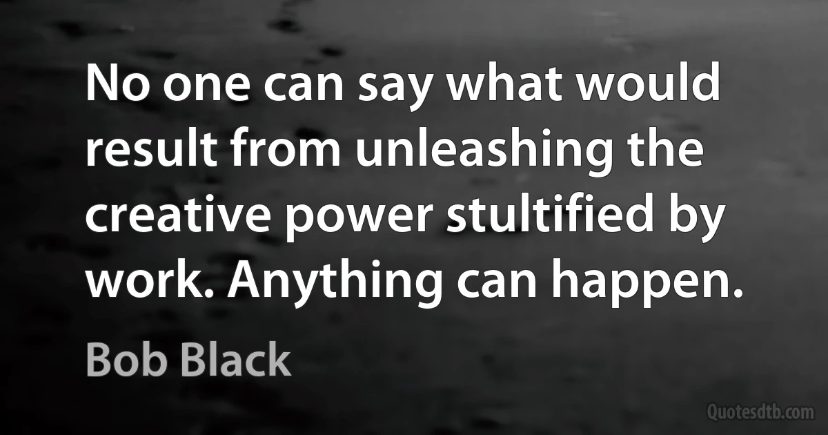 No one can say what would result from unleashing the creative power stultified by work. Anything can happen. (Bob Black)