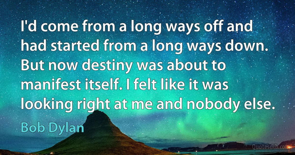 I'd come from a long ways off and had started from a long ways down. But now destiny was about to manifest itself. I felt like it was looking right at me and nobody else. (Bob Dylan)