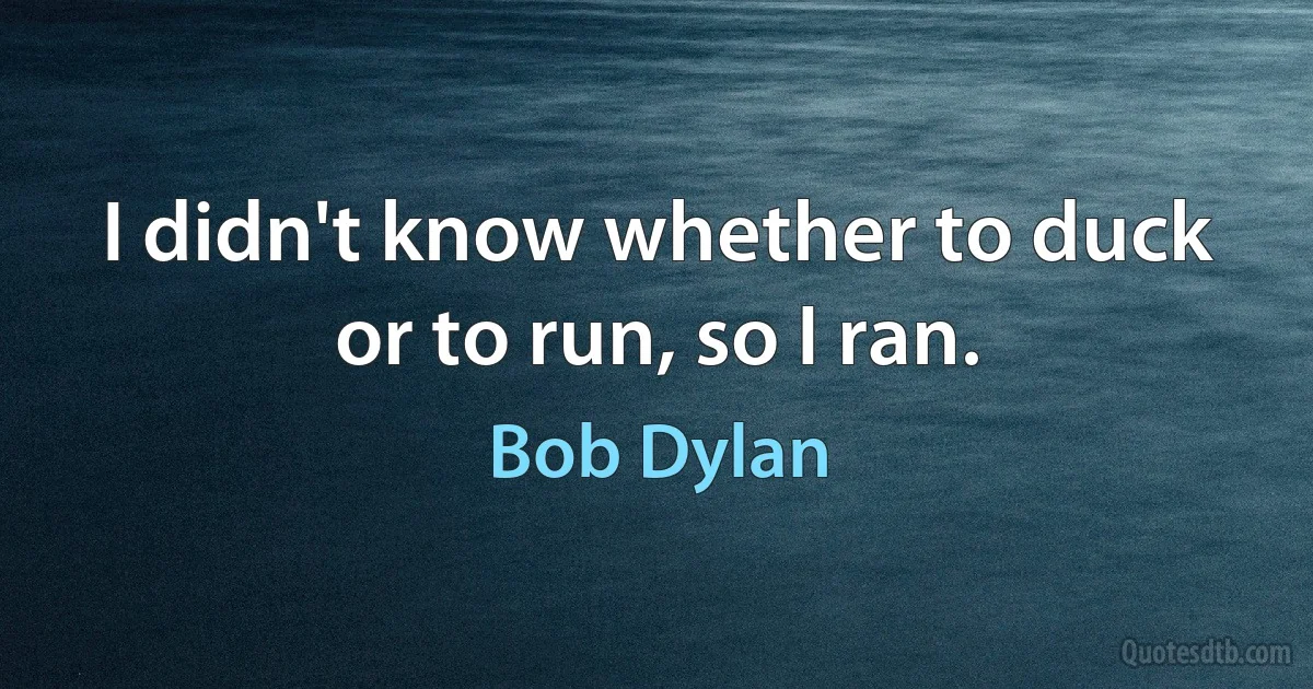 I didn't know whether to duck or to run, so I ran. (Bob Dylan)