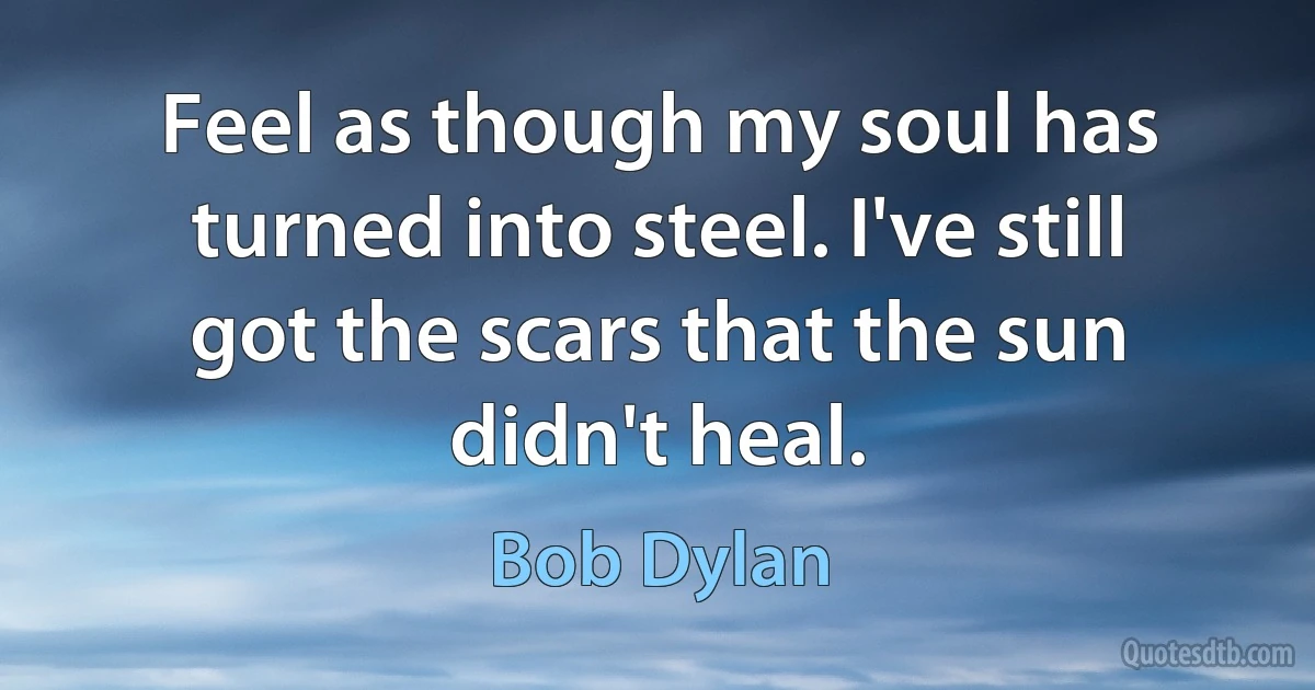 Feel as though my soul has turned into steel. I've still got the scars that the sun didn't heal. (Bob Dylan)