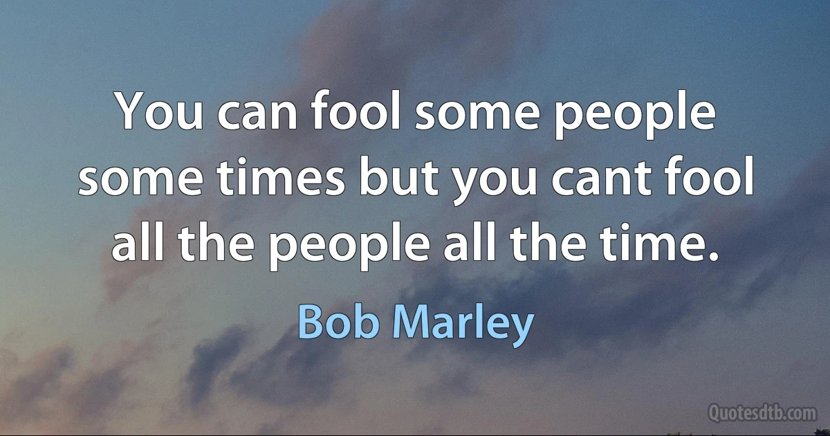 You can fool some people some times but you cant fool all the people all the time. (Bob Marley)