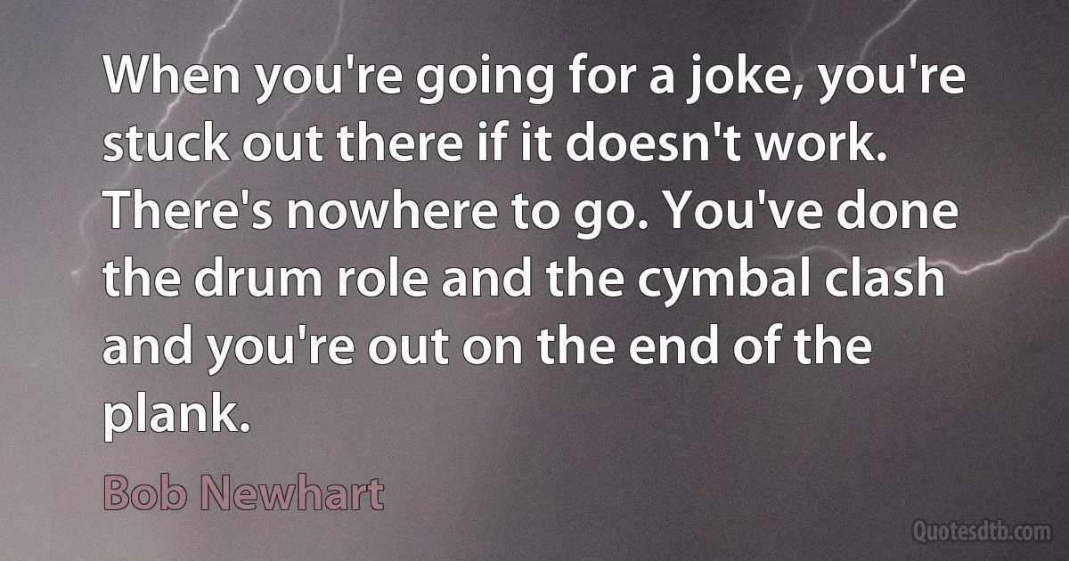 When you're going for a joke, you're stuck out there if it doesn't work. There's nowhere to go. You've done the drum role and the cymbal clash and you're out on the end of the plank. (Bob Newhart)