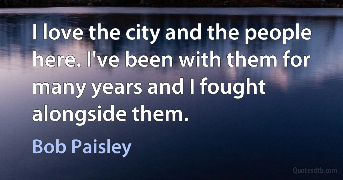 I love the city and the people here. I've been with them for many years and I fought alongside them. (Bob Paisley)