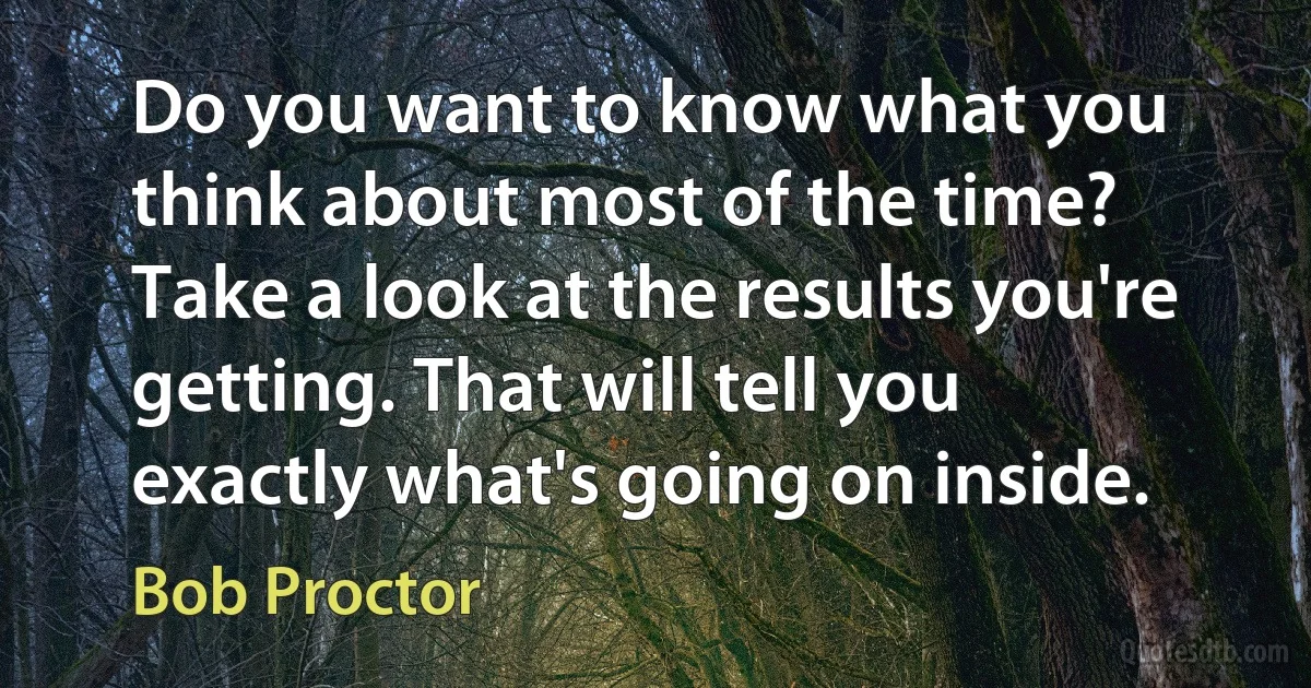 Do you want to know what you think about most of the time? Take a look at the results you're getting. That will tell you exactly what's going on inside. (Bob Proctor)