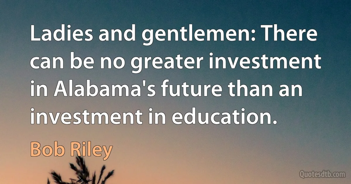 Ladies and gentlemen: There can be no greater investment in Alabama's future than an investment in education. (Bob Riley)