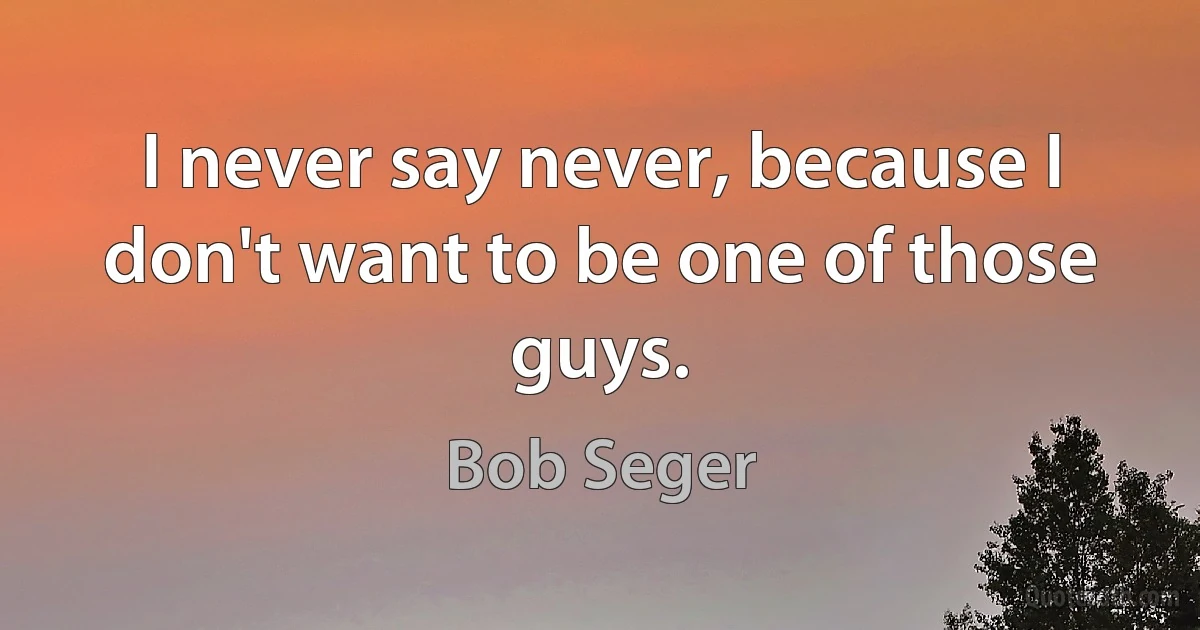 I never say never, because I don't want to be one of those guys. (Bob Seger)