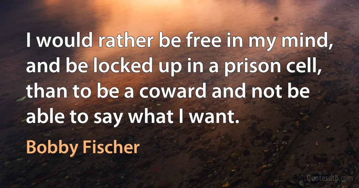 I would rather be free in my mind, and be locked up in a prison cell, than to be a coward and not be able to say what I want. (Bobby Fischer)