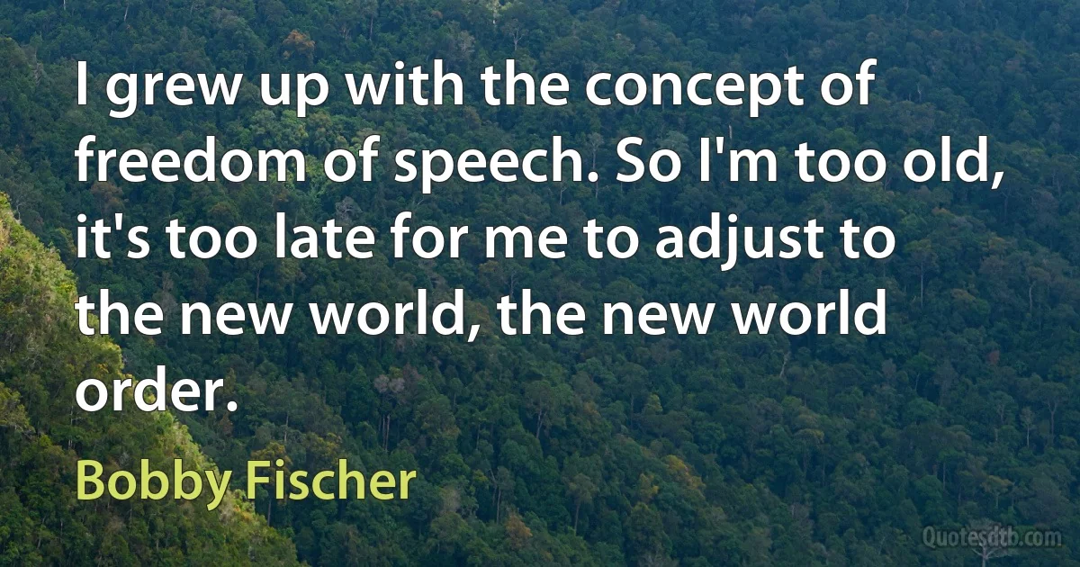 I grew up with the concept of freedom of speech. So I'm too old, it's too late for me to adjust to the new world, the new world order. (Bobby Fischer)