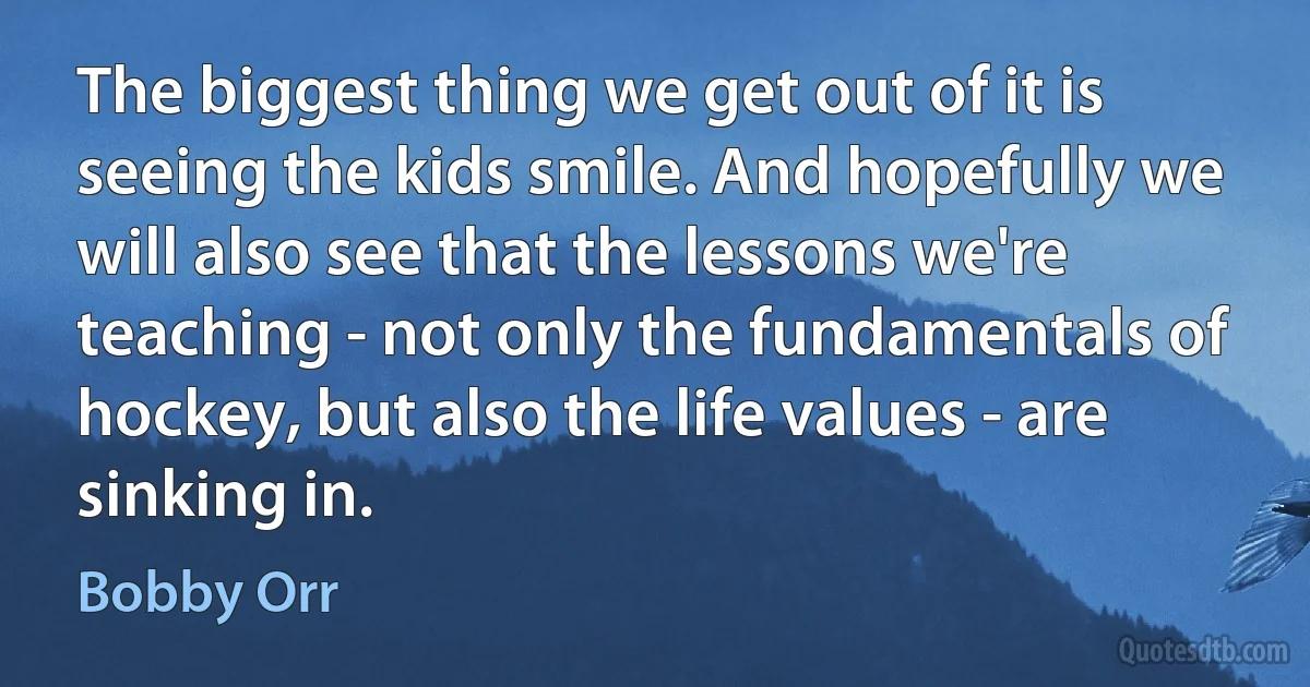 The biggest thing we get out of it is seeing the kids smile. And hopefully we will also see that the lessons we're teaching - not only the fundamentals of hockey, but also the life values - are sinking in. (Bobby Orr)