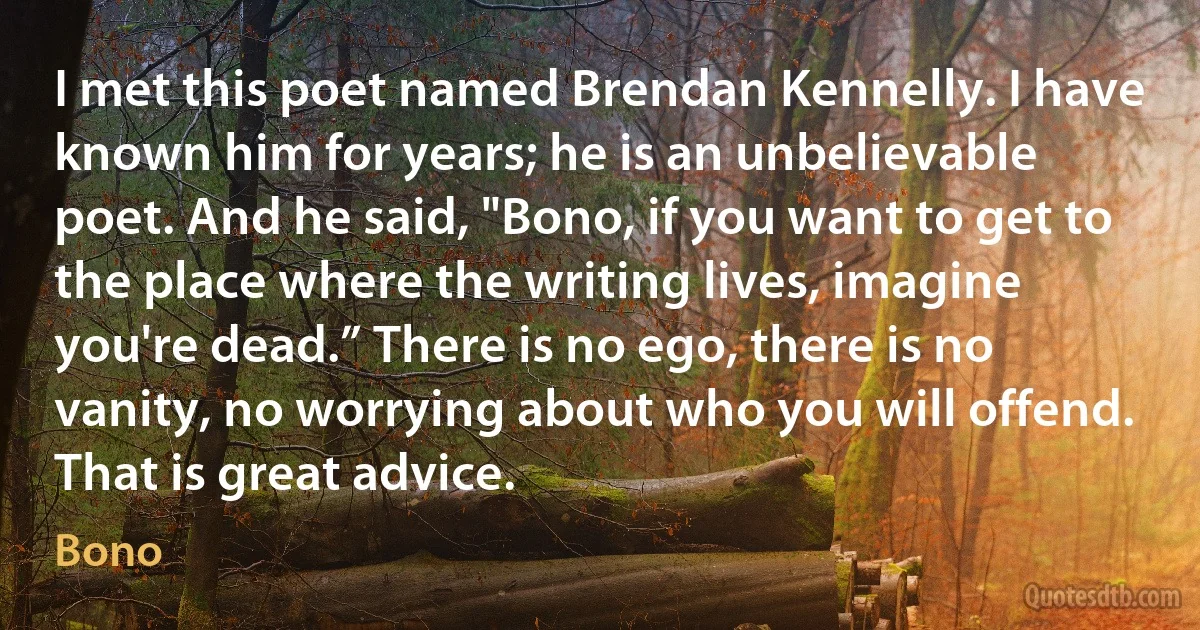 I met this poet named Brendan Kennelly. I have known him for years; he is an unbelievable poet. And he said, "Bono, if you want to get to the place where the writing lives, imagine you're dead.” There is no ego, there is no vanity, no worrying about who you will offend. That is great advice. (Bono)